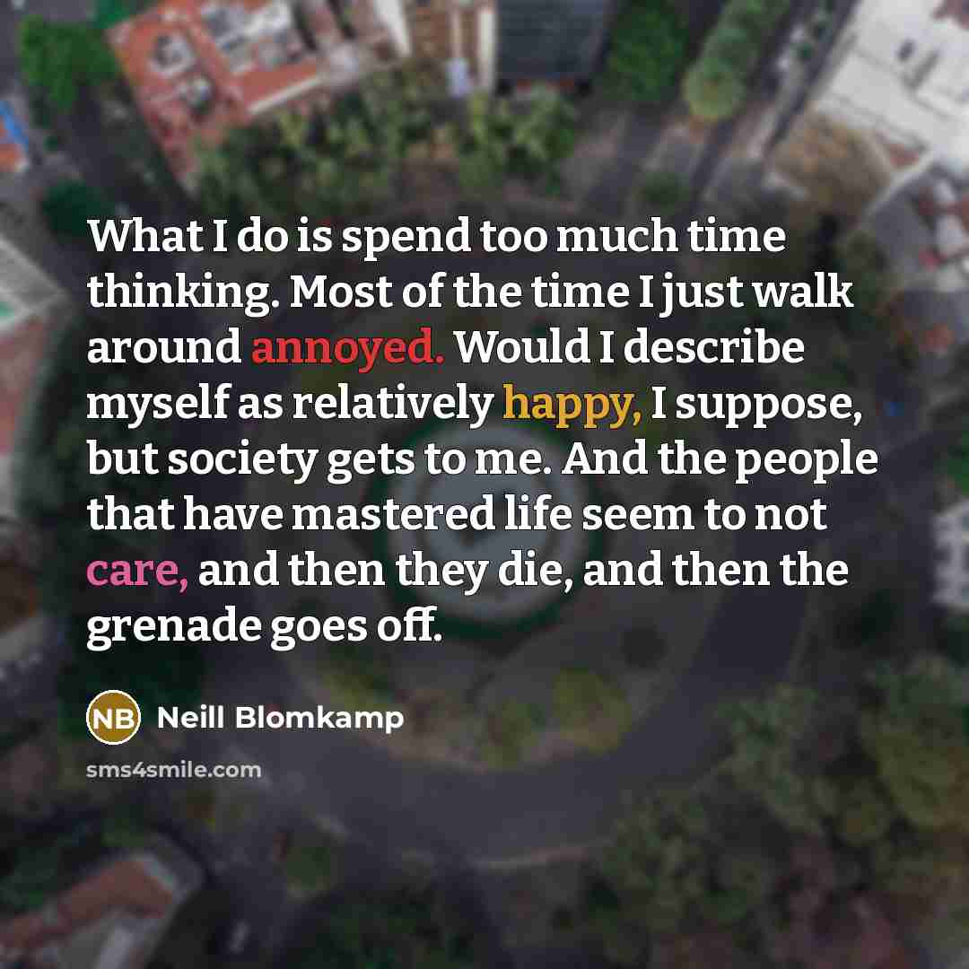 “What I do is spend too much time thinking. Most of the time I just walk around annoyed. Would I describe myself as relatively happy, I suppose, but society gets to me. And the people that have mastered life seem to not care, and then they die, and then the grenade goes off.” quote by Neill Blomkamp