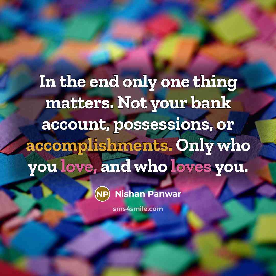 “In the end only one thing matters. Not your bank account, possessions, or accomplishments. Only who you love, and who loves you.” quote by Nishan Panwar