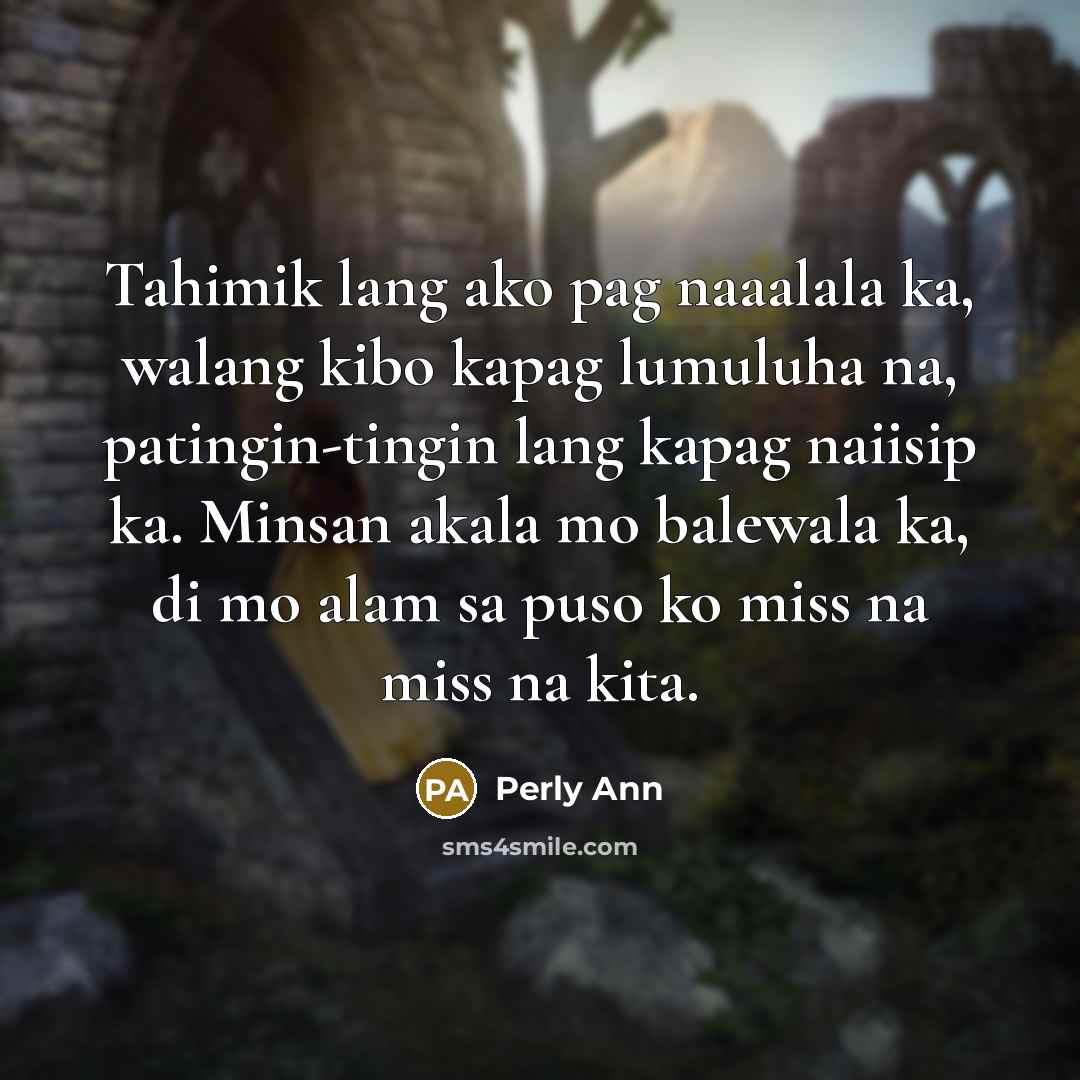 “Tahimik lang ako pag naaalala ka, walang kibo kapag lumuluha na, patingin-tingin lang kapag naiisip ka. Minsan akala mo balewala ka, di mo alam sa puso ko miss na miss na kita.” quote by Perly Ann