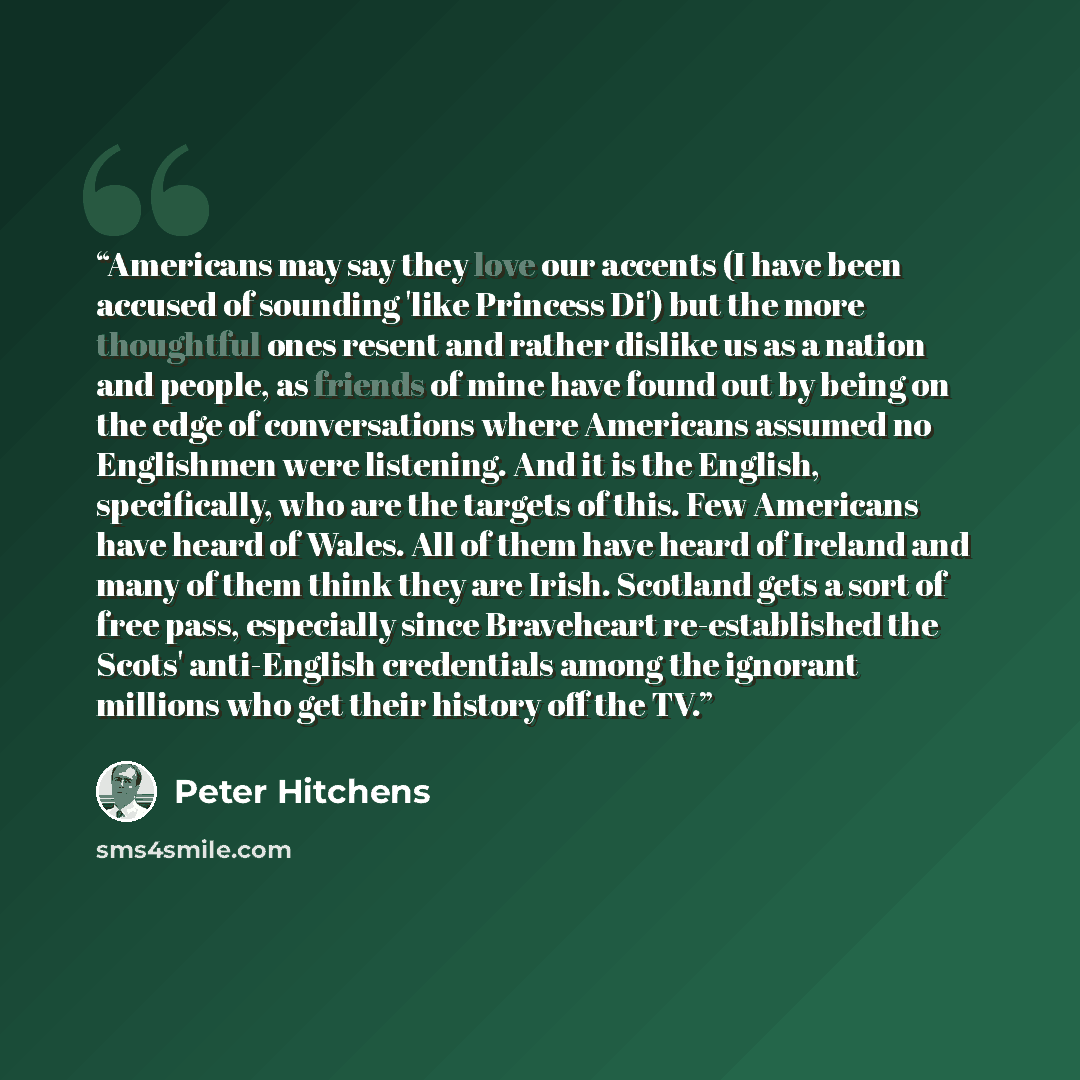 “Americans may say they love our accents (I have been accused of sounding 'like Princess Di') but the more thoughtful ones resent and rather dislike us as a nation and people, as friends of mine have found out by being on the edge of conversations where Americans assumed no Englishmen were…” quote by Peter Hitchens