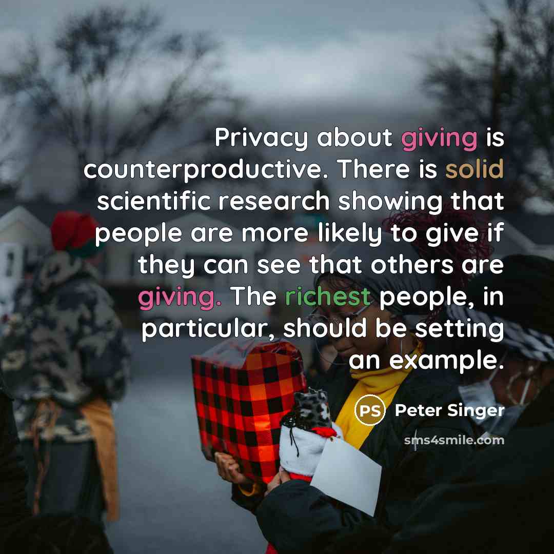 “Privacy about giving is counterproductive. There is solid scientific research showing that people are more likely to give if they can see that others are giving. The richest people, in particular, should be setting an example.” quote by Peter Singer