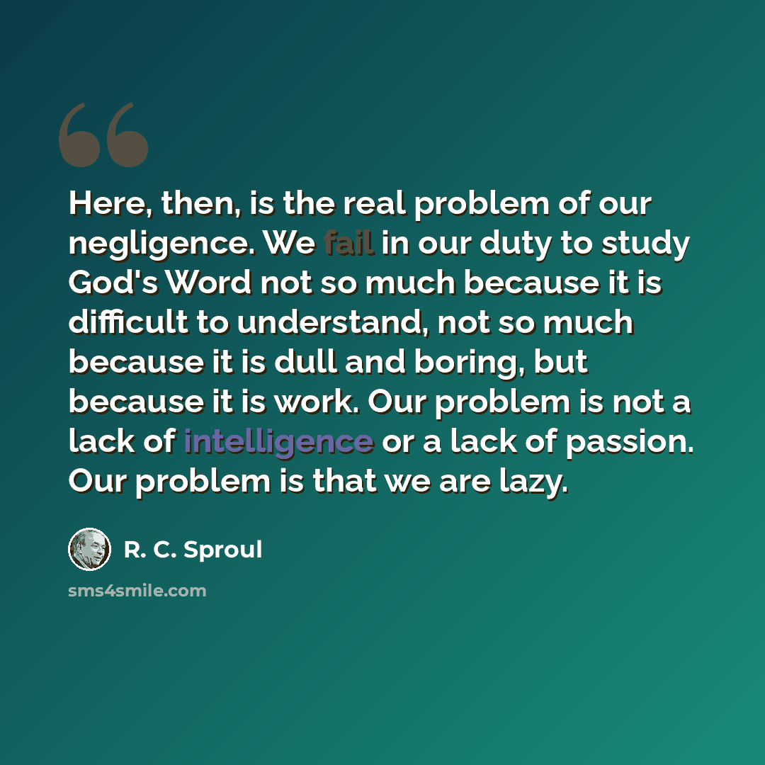 “Here, then, is the real problem of our negligence. We fail in our duty to study God's Word not so much because it is difficult to understand, not so much because it is dull and boring, but because it is work. Our problem is not a lack of intelligence or a lack of passion. Our problem is that we…” quote by R. C. Sproul