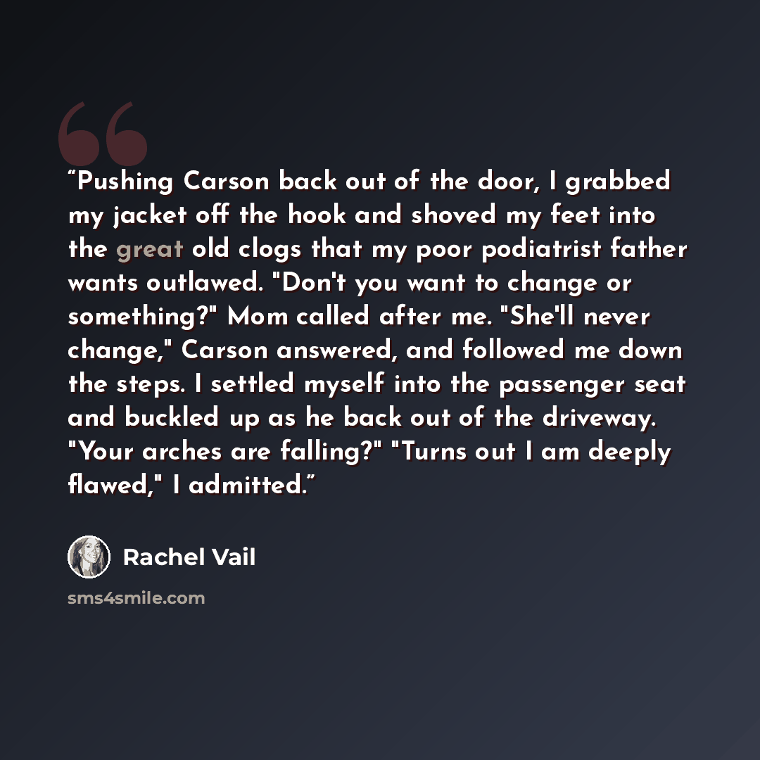 “Pushing Carson back out of the door, I grabbed my jacket off the hook and shoved my feet into the great old clogs that my poor podiatrist father wants outlawed. "Don't you want to change or something?" Mom called after me. "She'll never change," Carson answered, and followed me down the steps. I…” quote by Rachel Vail