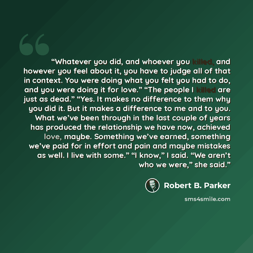 “Whatever you did, and whoever you killed, and however you feel about it, you have to judge all of that in context. You were doing what you felt you had to do, and you were doing it for love.” “The people I killed are just as dead.” “Yes. It makes no difference to them why you did it. But it makes…” quote by Robert B. Parker