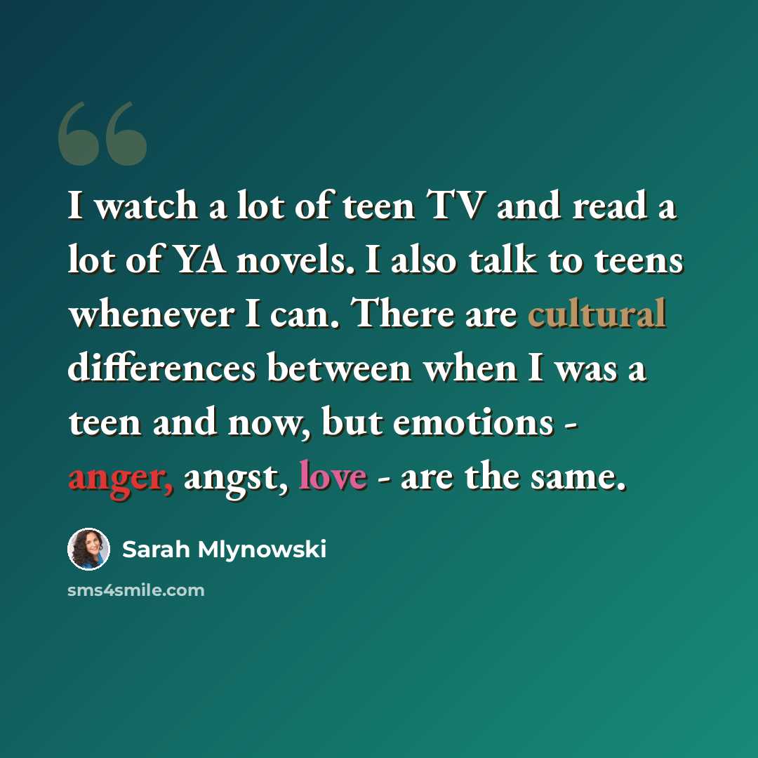 “I watch a lot of teen TV and read a lot of YA novels. I also talk to teens whenever I can. There are cultural differences between when I was a teen and now, but emotions - anger, angst, love - are the same.” quote by Sarah Mlynowski