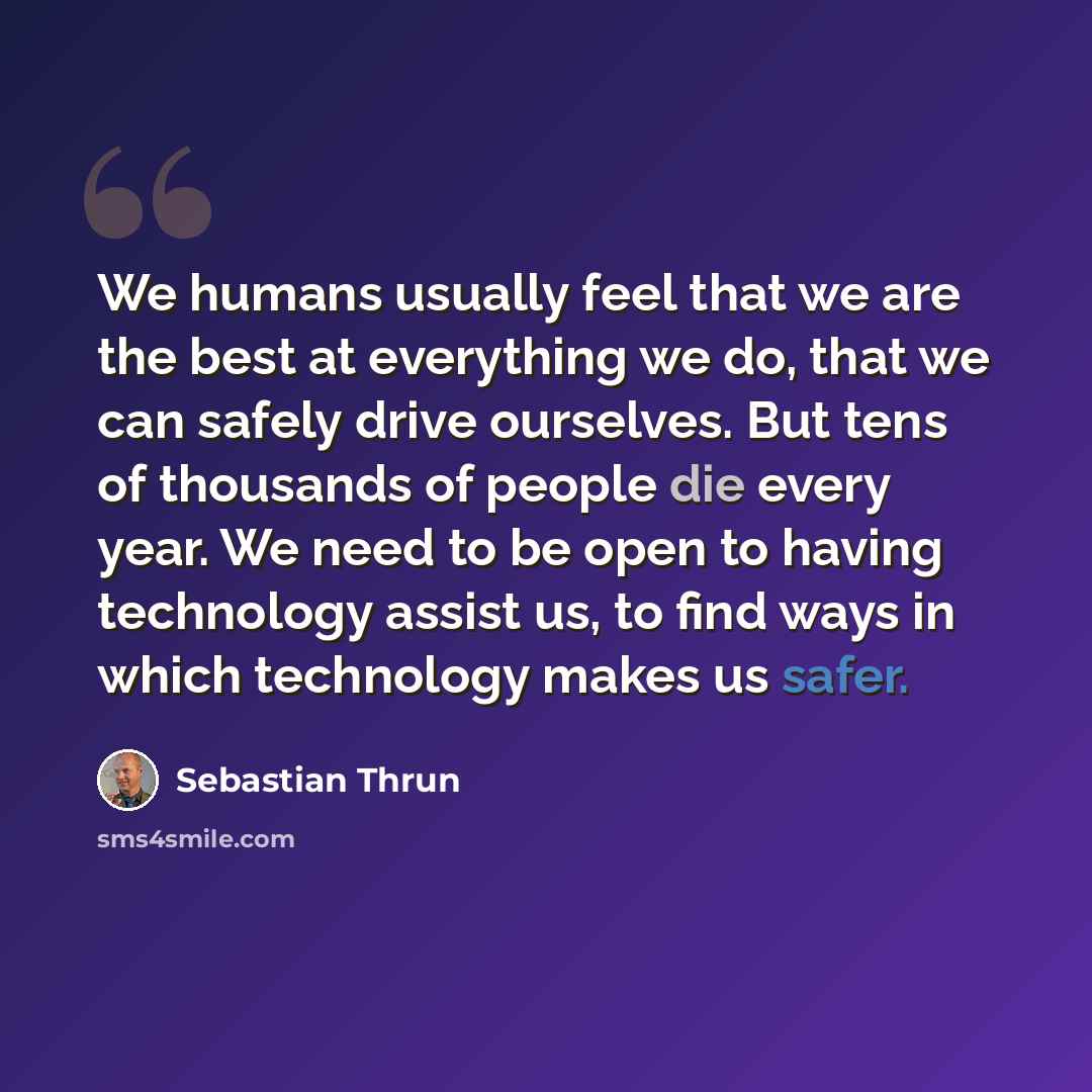 “We humans usually feel that we are the best at everything we do, that we can safely drive ourselves. But tens of thousands of people die every year. We need to be open to having technology assist us, to find ways in which technology makes us safer.” quote by Sebastian Thrun