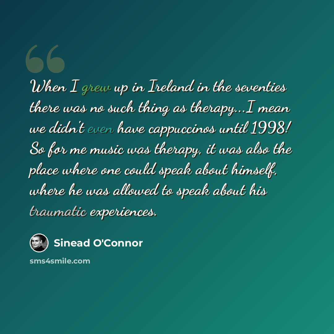 “When I grew up in Ireland in the seventies there was no such thing as therapy...I mean we didn't even have cappuccinos until 1998! So for me music was therapy, it was also the place where one could speak about himself, where he was allowed to speak about his traumatic experiences.” quote by Sinead O'Connor