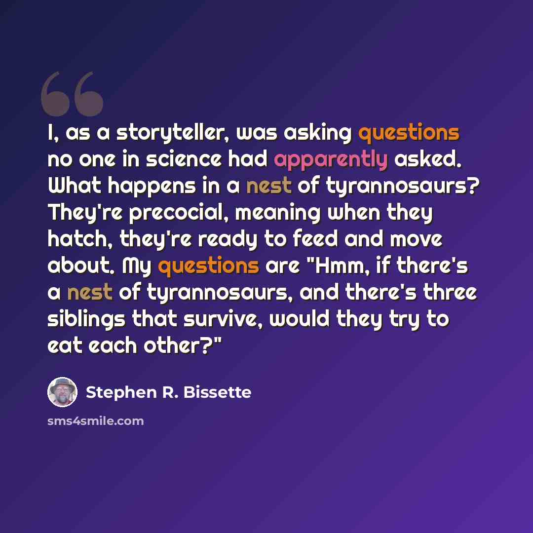 “I, as a storyteller, was asking questions no one in science had apparently asked. What happens in a nest of tyrannosaurs? They're precocial, meaning when they hatch, they're ready to feed and move about. My questions are "Hmm, if there's a nest of tyrannosaurs, and there's three siblings that…” quote by Stephen R. Bissette