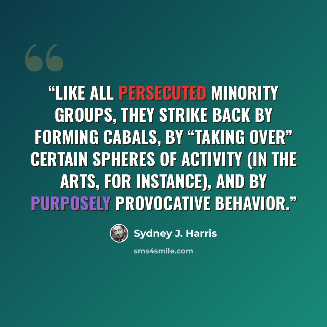 “Like all persecuted minority groups, they strike back by forming cabals, by “taking over” certain spheres of activity (in the arts, for instance), and by purposely provocative behavior.” quote by Sydney J. Harris