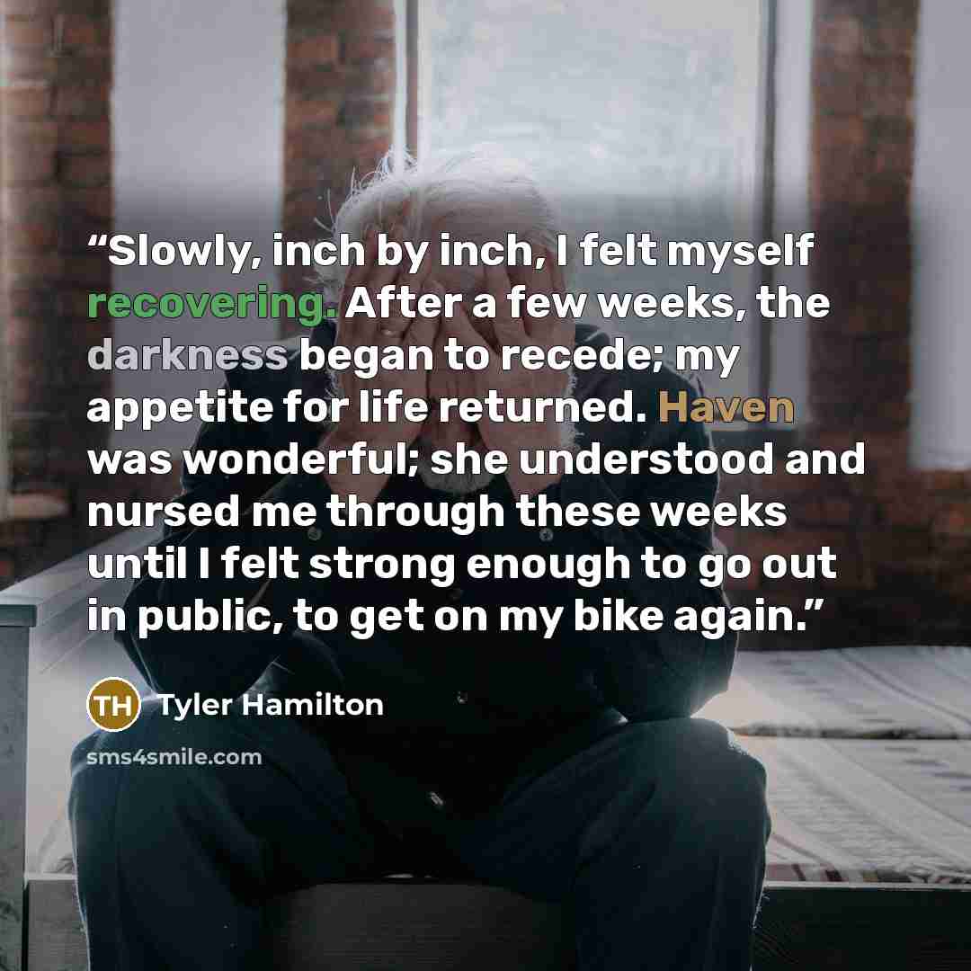 “Slowly, inch by inch, I felt myself recovering. After a few weeks, the darkness began to recede; my appetite for life returned. Haven was wonderful; she understood and nursed me through these weeks until I felt strong enough to go out in public, to get on my bike again.” quote by Tyler Hamilton