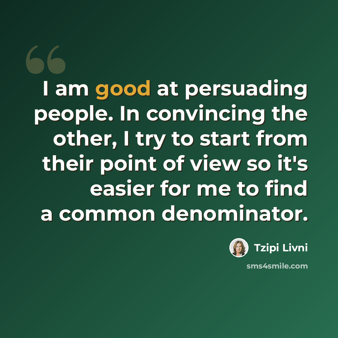 “I am good at persuading people. In convincing the other, I try to start from their point of view so it's easier for me to find a common denominator.” quote by Tzipi Livni