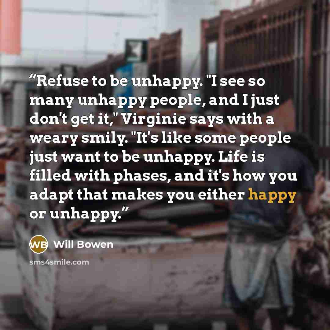 “Refuse to be unhappy. "I see so many unhappy people, and I just don't get it," Virginie says with a weary smily. "It's like some people just want to be unhappy. Life is filled with phases, and it's how you adapt that makes you either happy or unhappy.” quote by Will Bowen