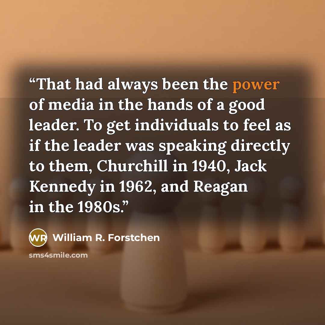 “That had always been the power of media in the hands of a good leader. To get individuals to feel as if the leader was speaking directly to them, Churchill in 1940, Jack Kennedy in 1962, and Reagan in the 1980s.” quote by William R. Forstchen