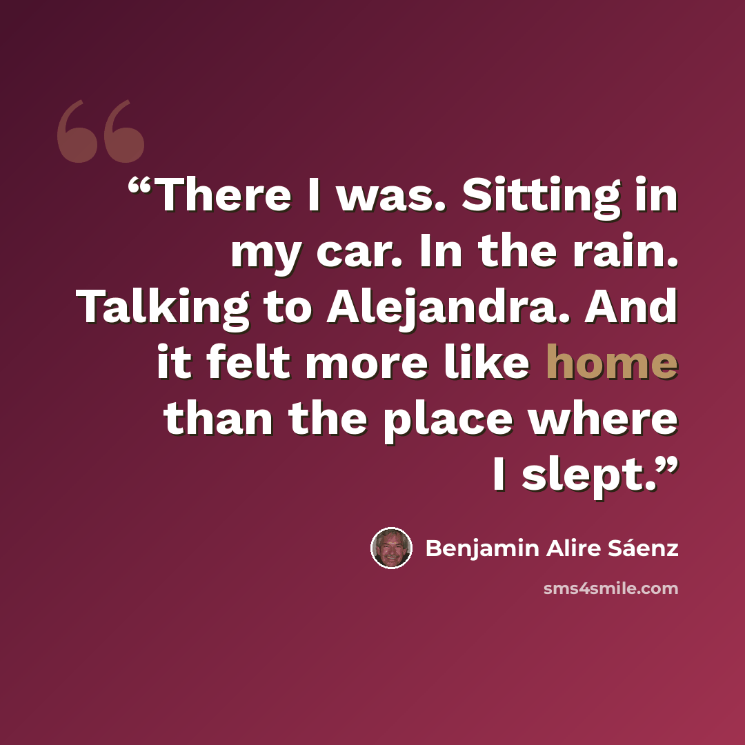 “There I was. Sitting in my car. In the rain. Talking to Alejandra. And it felt more like home than the place where I slept.” quote by Benjamin Alire Sáenz