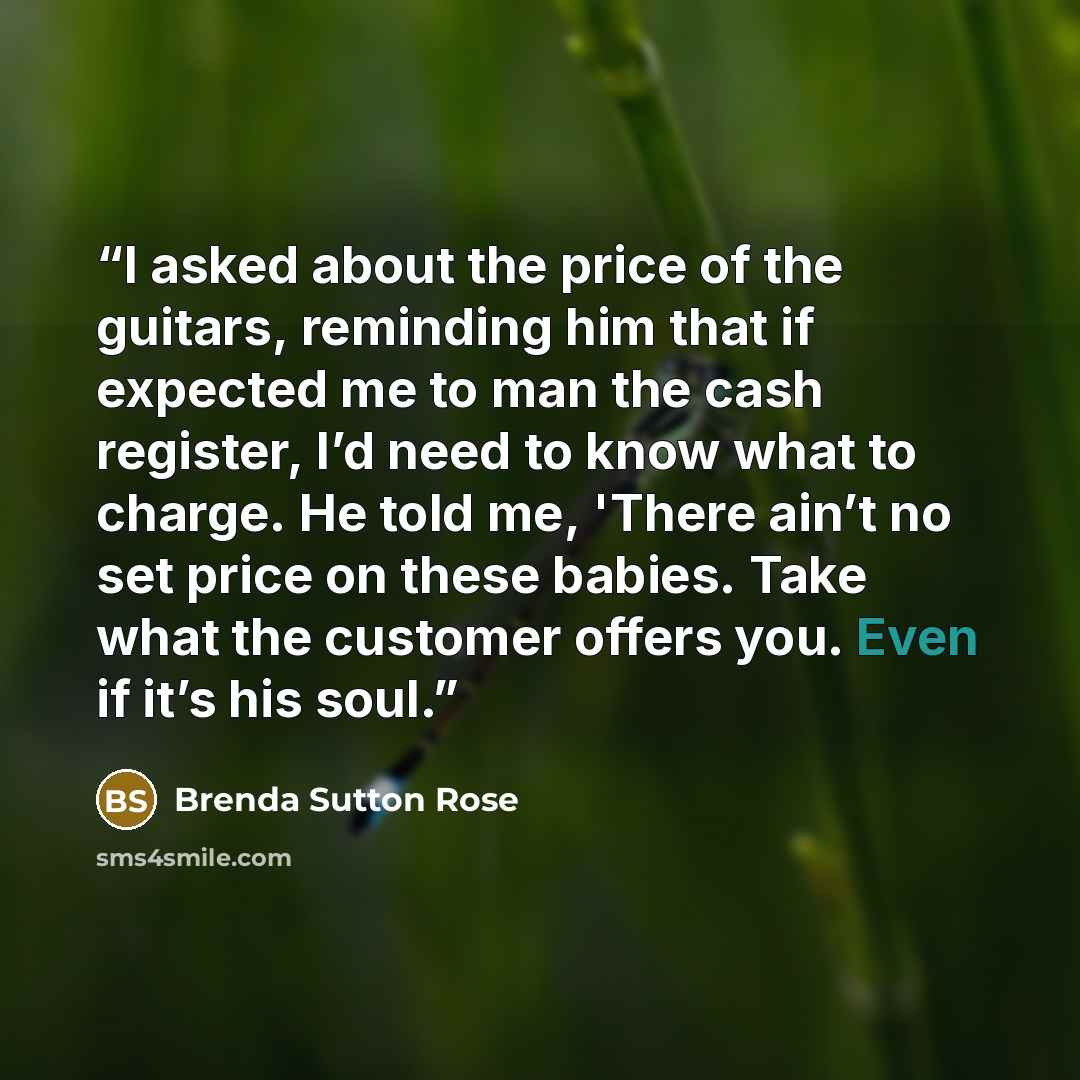 “I asked about the price of the guitars, reminding him that if expected me to man the cash register, I’d need to know what to charge. He told me, 'There ain’t no set price on these babies. Take what the customer offers you. Even if it’s his soul.” quote by Brenda Sutton Rose