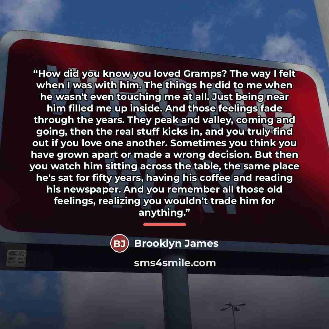 “How did you know you loved Gramps? The way I felt when I was with him. The things he did to me when he wasn't even touching me at all. Just being near him filled me up inside. And those feelings fade through the years. They peak and valley, coming and going, then the real stuff kicks in, and you…” quote by Brooklyn James
