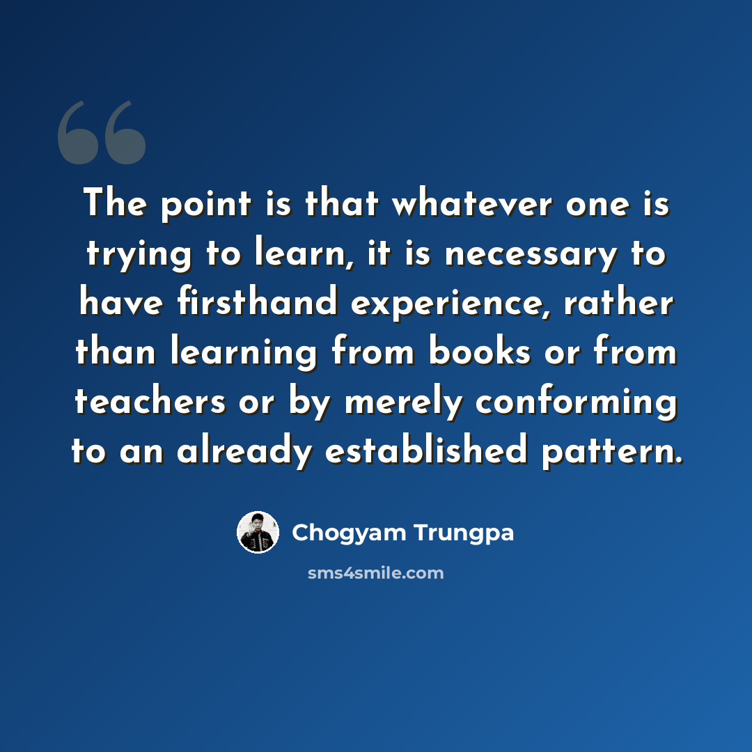 “The point is that whatever one is trying to learn, it is necessary to have firsthand experience, rather than learning from books or from teachers or by merely conforming to an already established pattern.” quote by Chogyam Trungpa