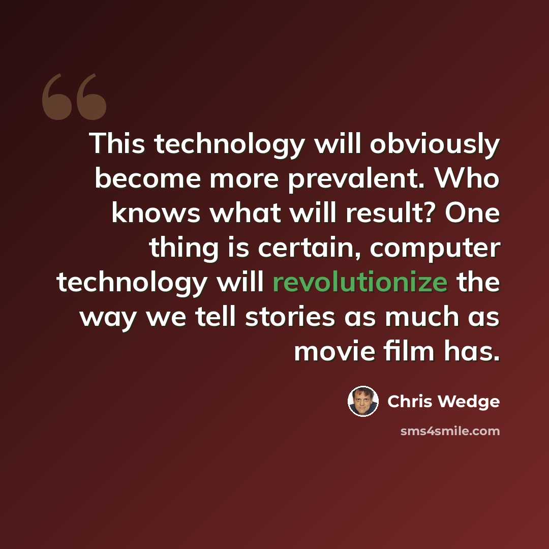 “This technology will obviously become more prevalent. Who knows what will result? One thing is certain, computer technology will revolutionize the way we tell stories as much as movie film has.” quote by Chris Wedge