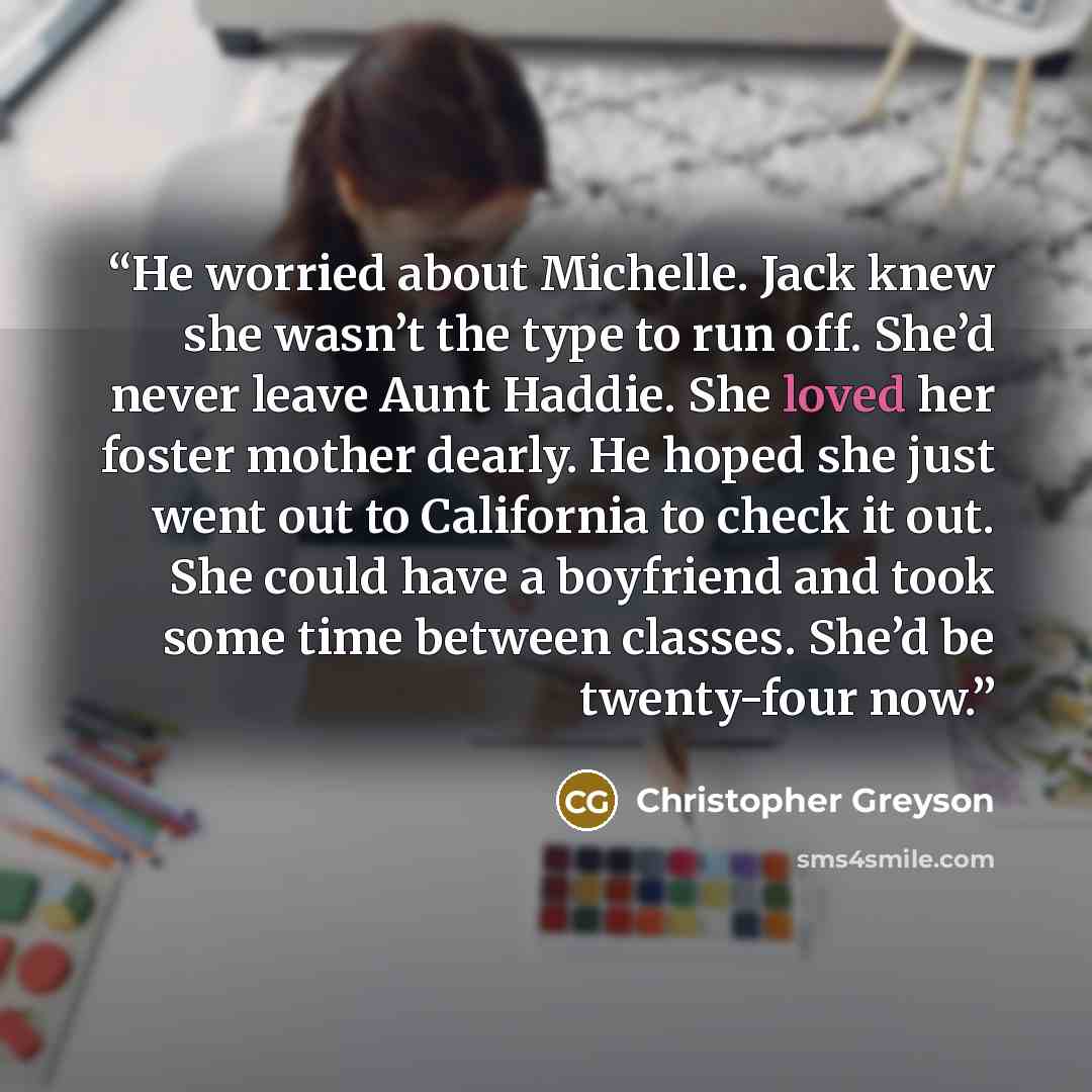 “He worried about Michelle. Jack knew she wasn’t the type to run off. She’d never leave Aunt Haddie. She loved her foster mother dearly. He hoped she just went out to California to check it out. She could have a boyfriend and took some time between classes. She’d be twenty-four now.” quote by Christopher Greyson