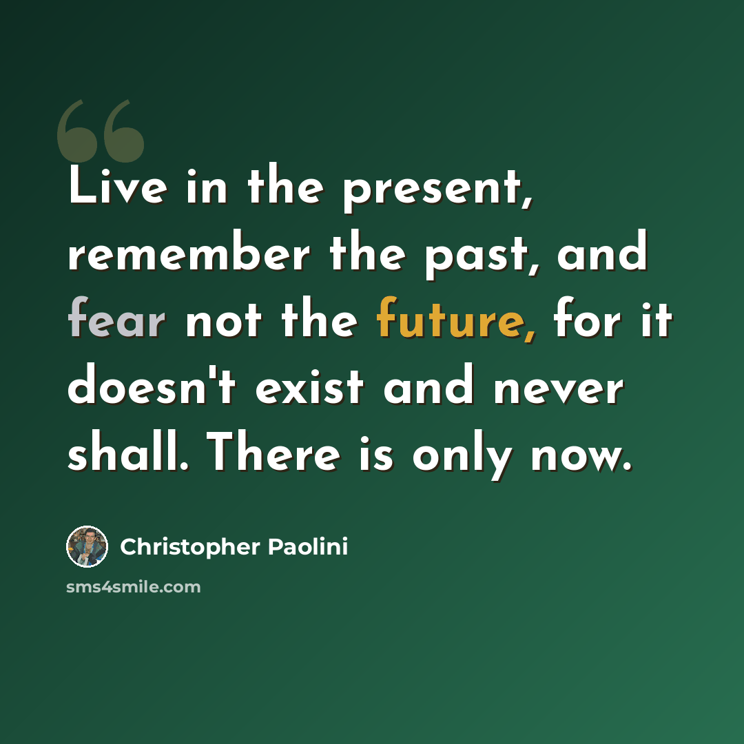 “Live in the present, remember the past, and fear not the future, for it doesn't exist and never shall. There is only now.” quote by Christopher Paolini