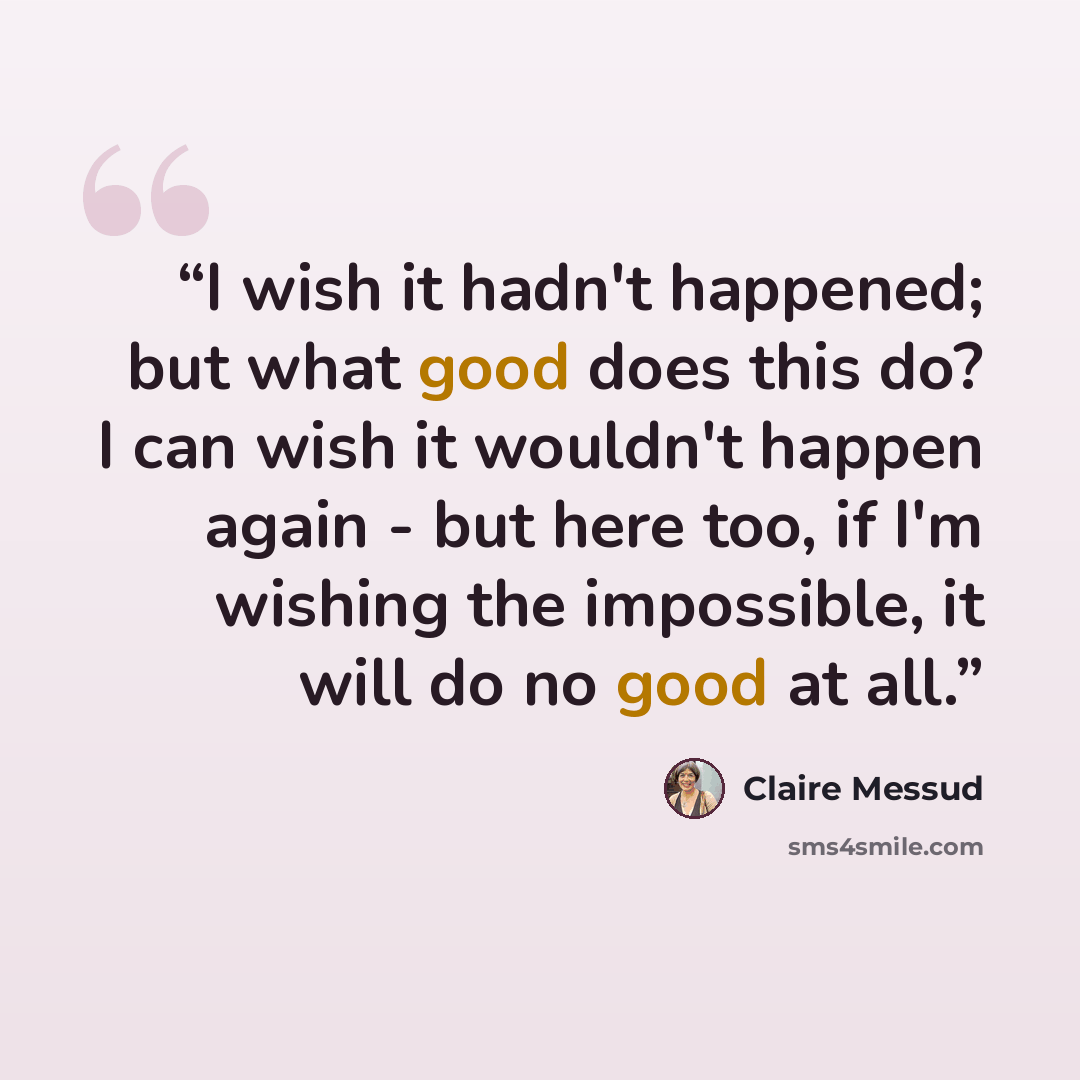 “I wish it hadn't happened; but what good does this do? I can wish it wouldn't happen again - but here too, if I'm wishing the impossible, it will do no good at all.” quote by Claire Messud