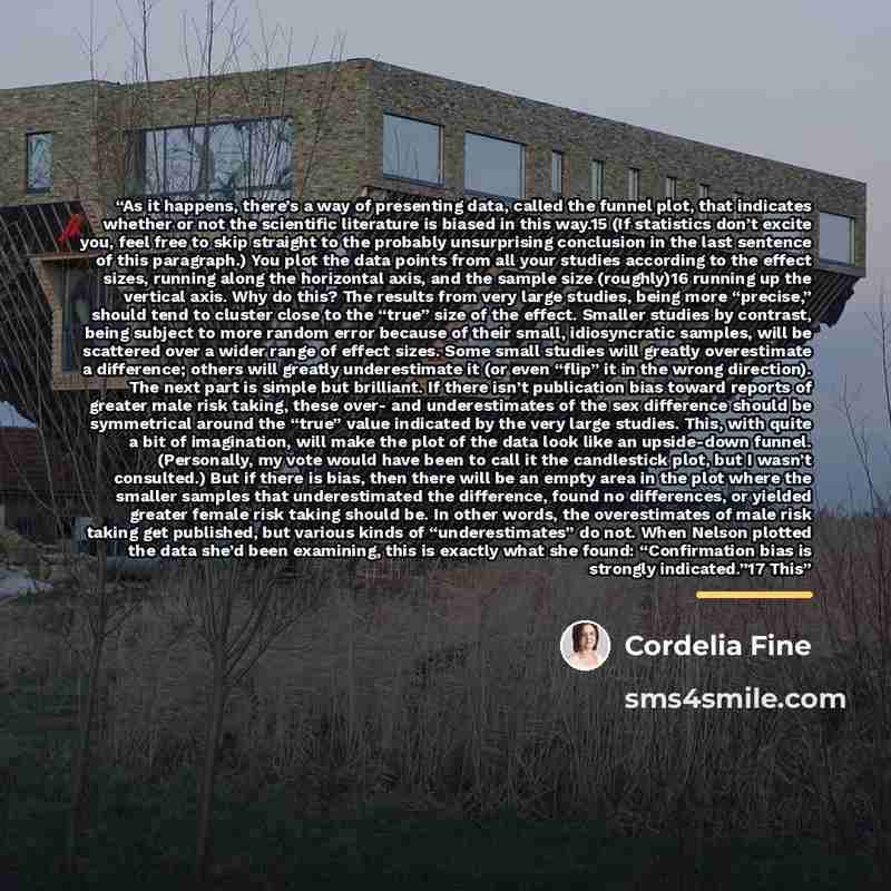 “As it happens, there’s a way of presenting data, called the funnel plot, that indicates whether or not the scientific literature is biased in this way.15 (If statistics don’t excite you, feel free to skip straight to the probably unsurprising conclusion in the last sentence of this paragraph.) You…” quote by Cordelia Fine