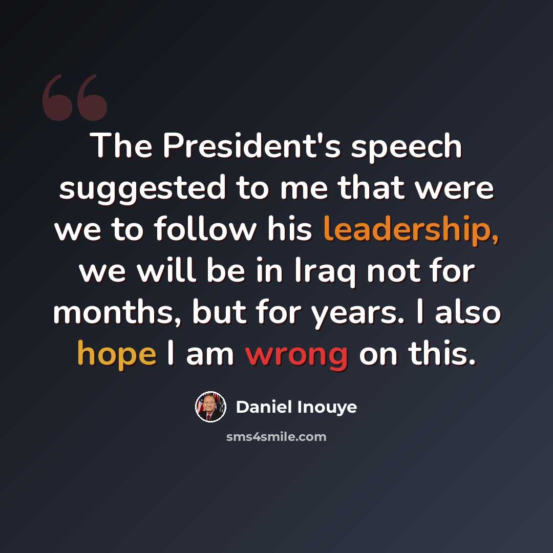 “The President's speech suggested to me that were we to follow his leadership, we will be in Iraq not for months, but for years. I also hope I am wrong on this.” quote by Daniel Inouye
