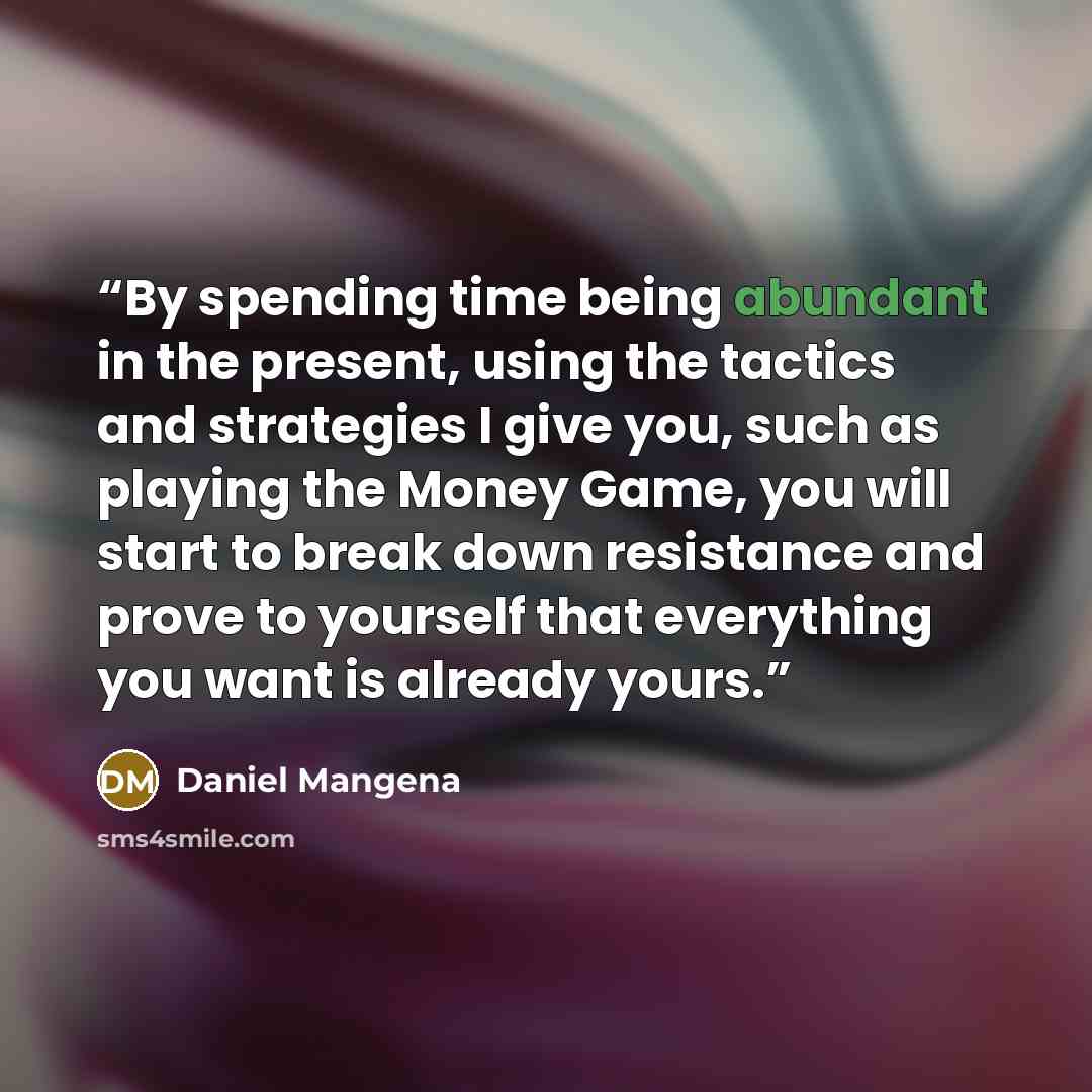 “By spending time being abundant in the present, using the tactics and strategies I give you, such as playing the Money Game, you will start to break down resistance and prove to yourself that everything you want is already yours.” quote by Daniel Mangena