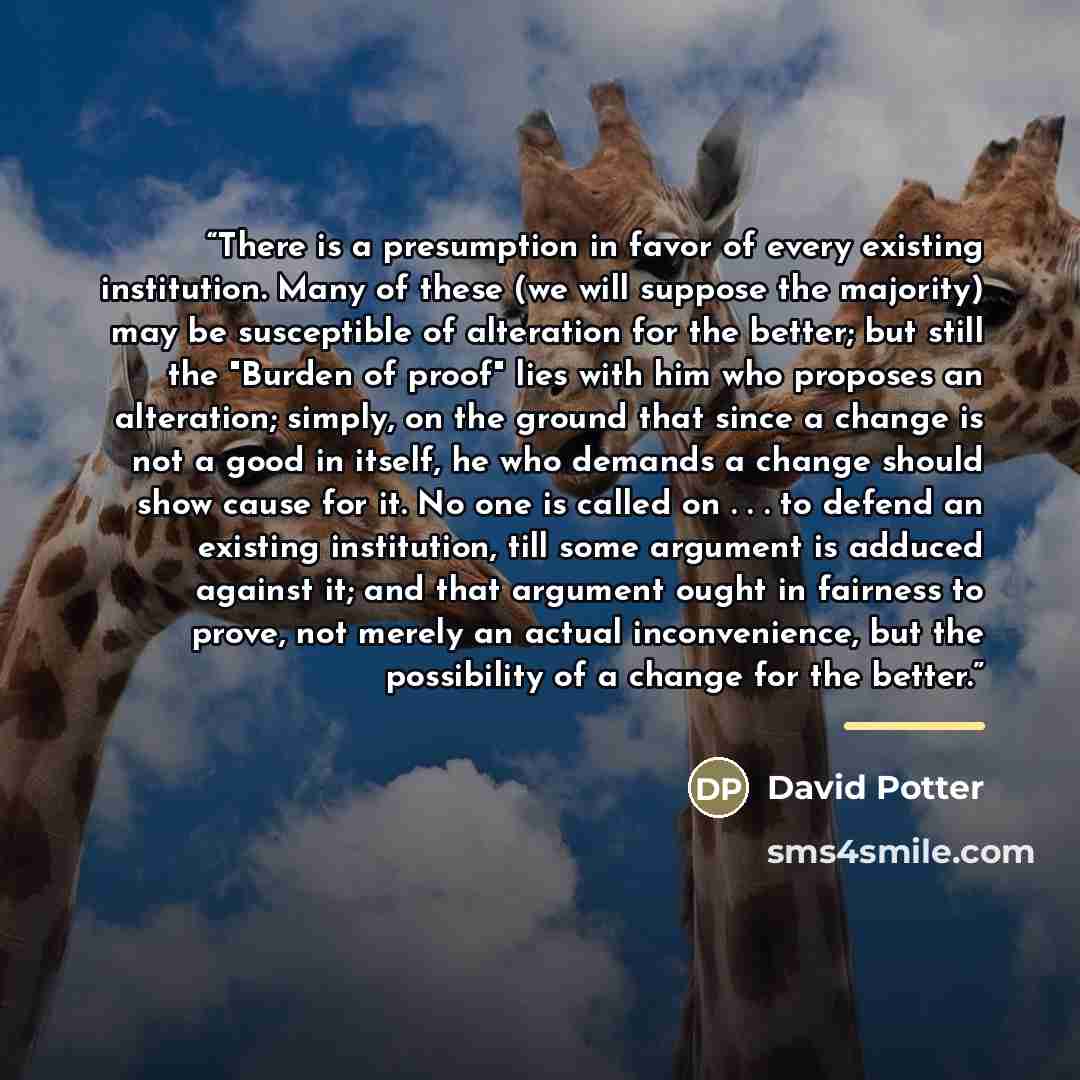 “There is a presumption in favor of every existing institution. Many of these (we will suppose the majority) may be susceptible of alteration for the better; but still the "Burden of proof" lies with him who proposes an alteration; simply, on the ground that since a change is not a good in itself…” quote by David Potter