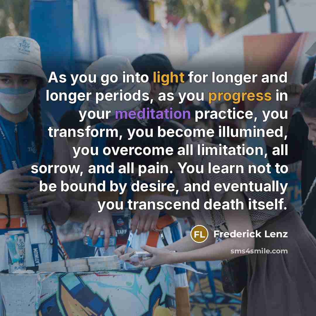 “As you go into light for longer and longer periods, as you progress in your meditation practice, you transform, you become illumined, you overcome all limitation, all sorrow, and all pain. You learn not to be bound by desire, and eventually you transcend death itself.” quote by Frederick Lenz