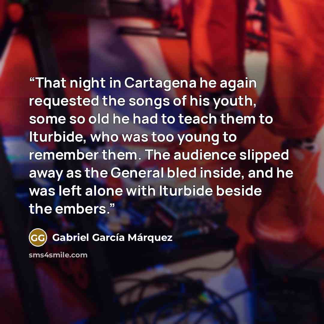“That night in Cartagena he again requested the songs of his youth, some so old he had to teach them to Iturbide, who was too young to remember them. The audience slipped away as the General bled inside, and he was left alone with Iturbide beside the embers.” quote by Gabriel García Márquez