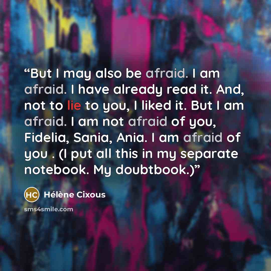 “But I may also be afraid. I am afraid. I have already read it. And, not to lie to you, I liked it. But I am afraid. I am not afraid of you, Fidelia, Sania, Ania. I am afraid of you . (I put all this in my separate notebook. My doubtbook.)” quote by Hélène Cixous