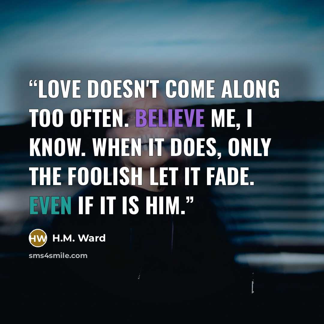 “Love doesn't come along too often. Believe me, I know. When it does, only the foolish let it fade. Even if it is him.” quote by H.M. Ward