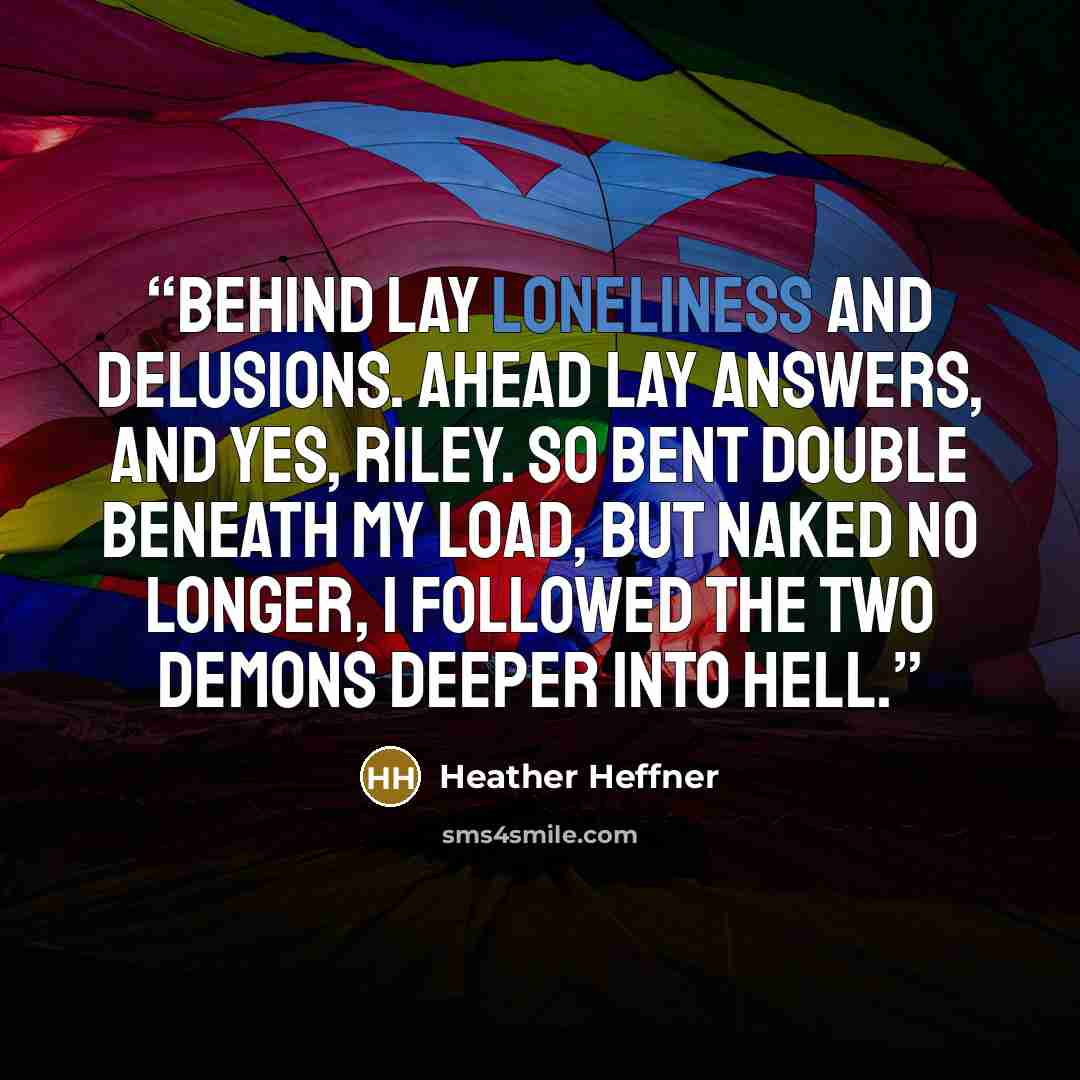 “Behind lay loneliness and delusions. Ahead lay answers, and yes, Riley. So bent double beneath my load, but naked no longer, I followed the two demons deeper into Hell.” quote by Heather Heffner