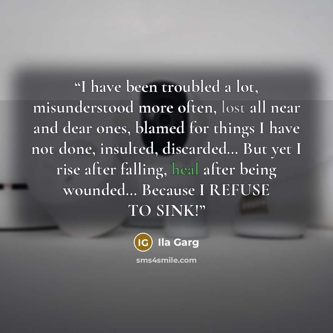 “I have been troubled a lot, misunderstood more often, lost all near and dear ones, blamed for things I have not done, insulted, discarded… But yet I rise after falling, heal after being wounded… Because I REFUSE TO SINK!” quote by Ila Garg