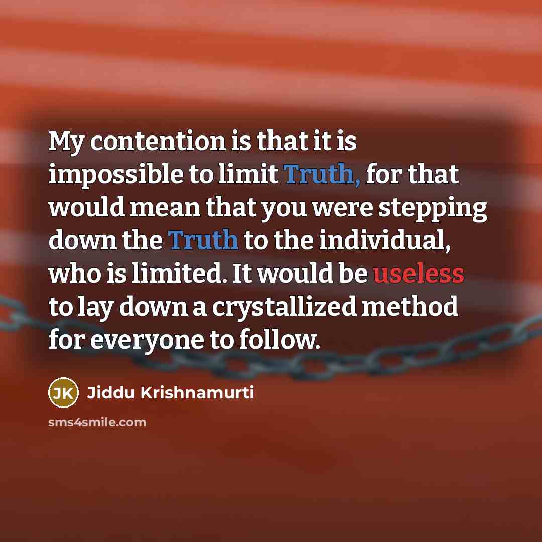 “My contention is that it is impossible to limit Truth, for that would mean that you were stepping down the Truth to the individual, who is limited. It would be useless to lay down a crystallized method for everyone to follow.” quote by Jiddu Krishnamurti