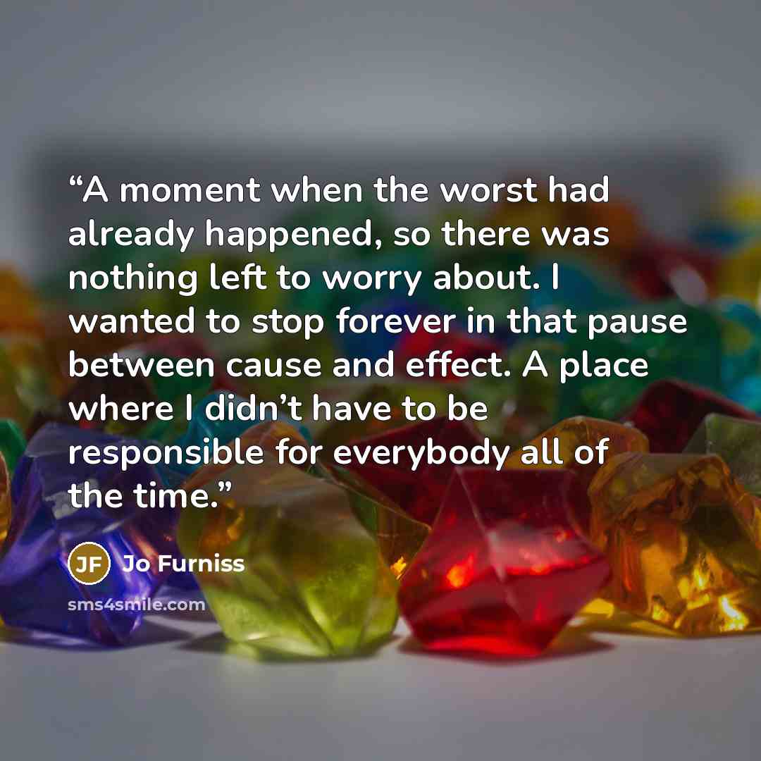 “A moment when the worst had already happened, so there was nothing left to worry about. I wanted to stop forever in that pause between cause and effect. A place where I didn’t have to be responsible for everybody all of the time.” quote by Jo Furniss