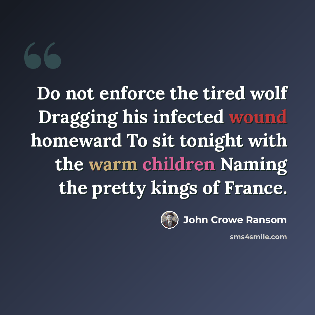 “Do not enforce the tired wolf Dragging his infected wound homeward To sit tonight with the warm children Naming the pretty kings of France.” quote by John Crowe Ransom