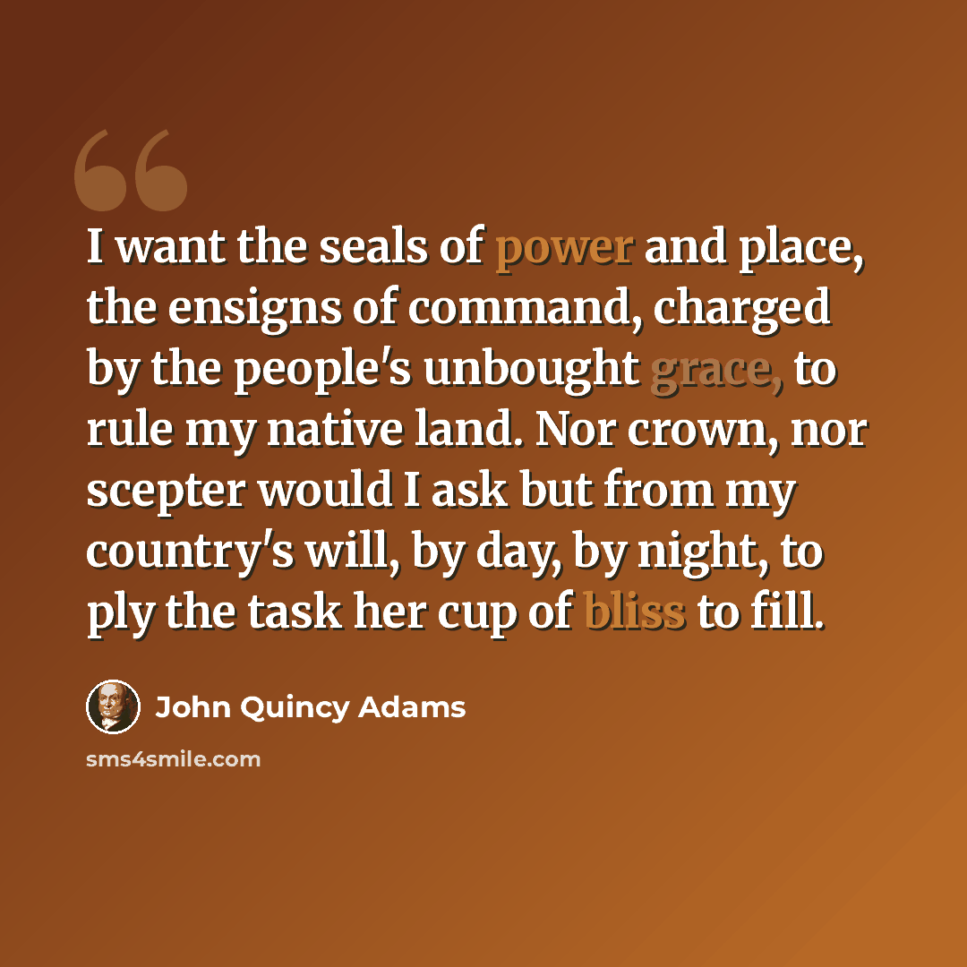“I want the seals of power and place, the ensigns of command, charged by the people's unbought grace, to rule my native land. Nor crown, nor scepter would I ask but from my country's will, by day, by night, to ply the task her cup of bliss to fill.” quote by John Quincy Adams