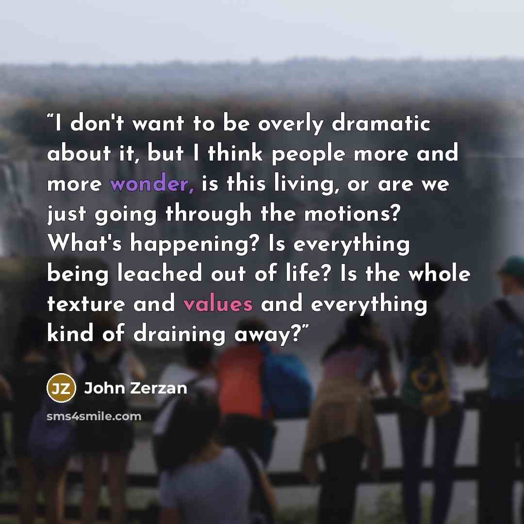 “I don't want to be overly dramatic about it, but I think people more and more wonder, is this living, or are we just going through the motions? What's happening? Is everything being leached out of life? Is the whole texture and values and everything kind of draining away?” quote by John Zerzan