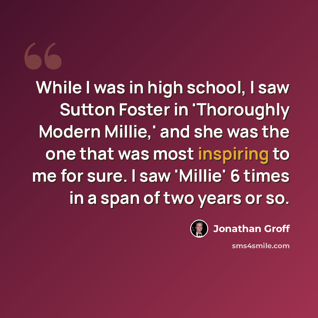 “While I was in high school, I saw Sutton Foster in 'Thoroughly Modern Millie,' and she was the one that was most inspiring to me for sure. I saw 'Millie' 6 times in a span of two years or so.” quote by Jonathan Groff