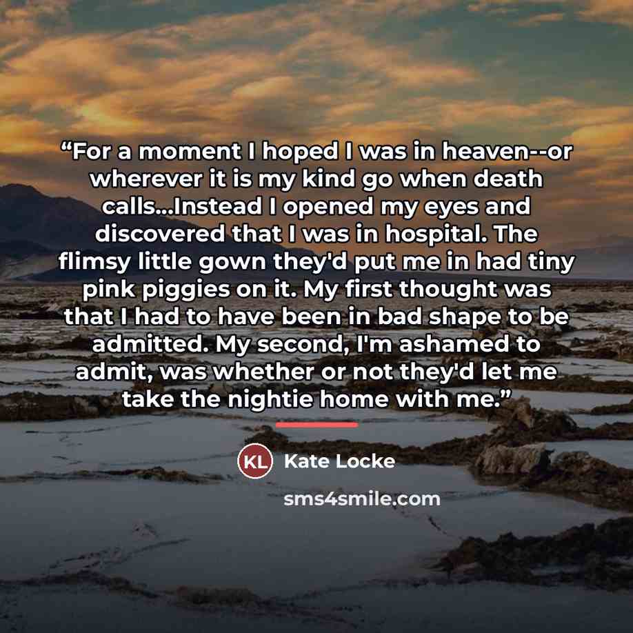 “For a moment I hoped I was in heaven--or wherever it is my kind go when death calls...Instead I opened my eyes and discovered that I was in hospital. The flimsy little gown they'd put me in had tiny pink piggies on it. My first thought was that I had to have been in bad shape to be admitted. My…” quote by Kate Locke