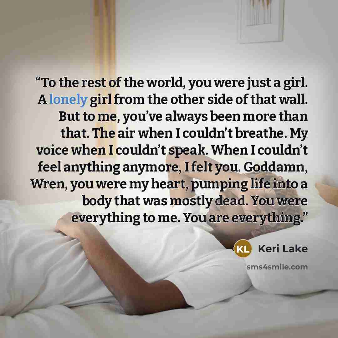 “To the rest of the world, you were just a girl. A lonely girl from the other side of that wall. But to me, you’ve always been more than that. The air when I couldn’t breathe. My voice when I couldn’t speak. When I couldn’t feel anything anymore, I felt you. Goddamn, Wren, you were my heart…” quote by Keri Lake