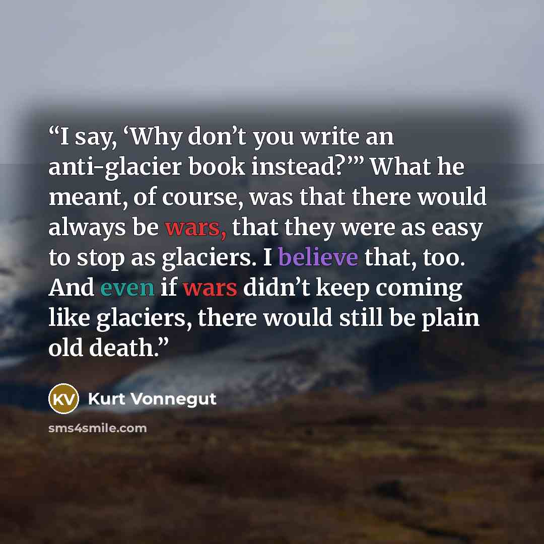 “I say, ‘Why don’t you write an anti-glacier book instead?’” What he meant, of course, was that there would always be wars, that they were as easy to stop as glaciers. I believe that, too. And even if wars didn’t keep coming like glaciers, there would still be plain old death.” quote by Kurt Vonnegut