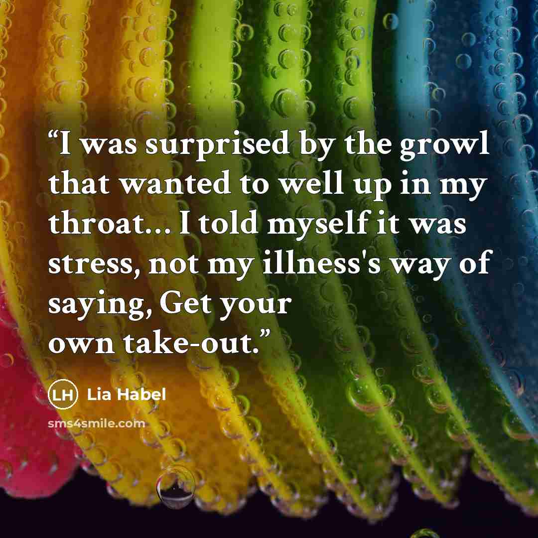 “I was surprised by the growl that wanted to well up in my throat… I told myself it was stress, not my illness's way of saying, Get your own take-out.” quote by Lia Habel