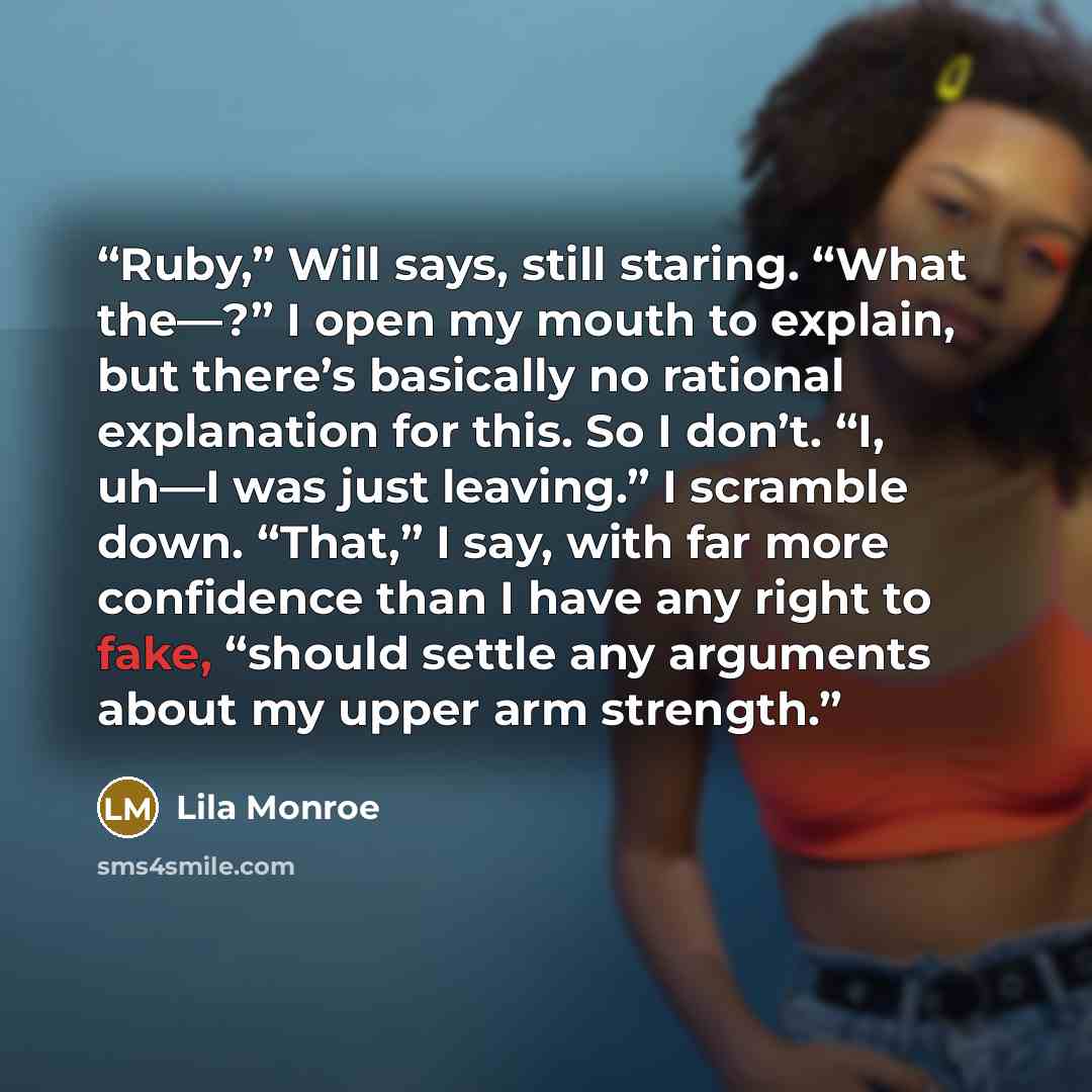 “Ruby,” Will says, still staring. “What the—?” I open my mouth to explain, but there’s basically no rational explanation for this. So I don’t. “I, uh—I was just leaving.” I scramble down. “That,” I say, with far more confidence than I have any right to fake, “should settle any arguments about my…” quote by Lila Monroe