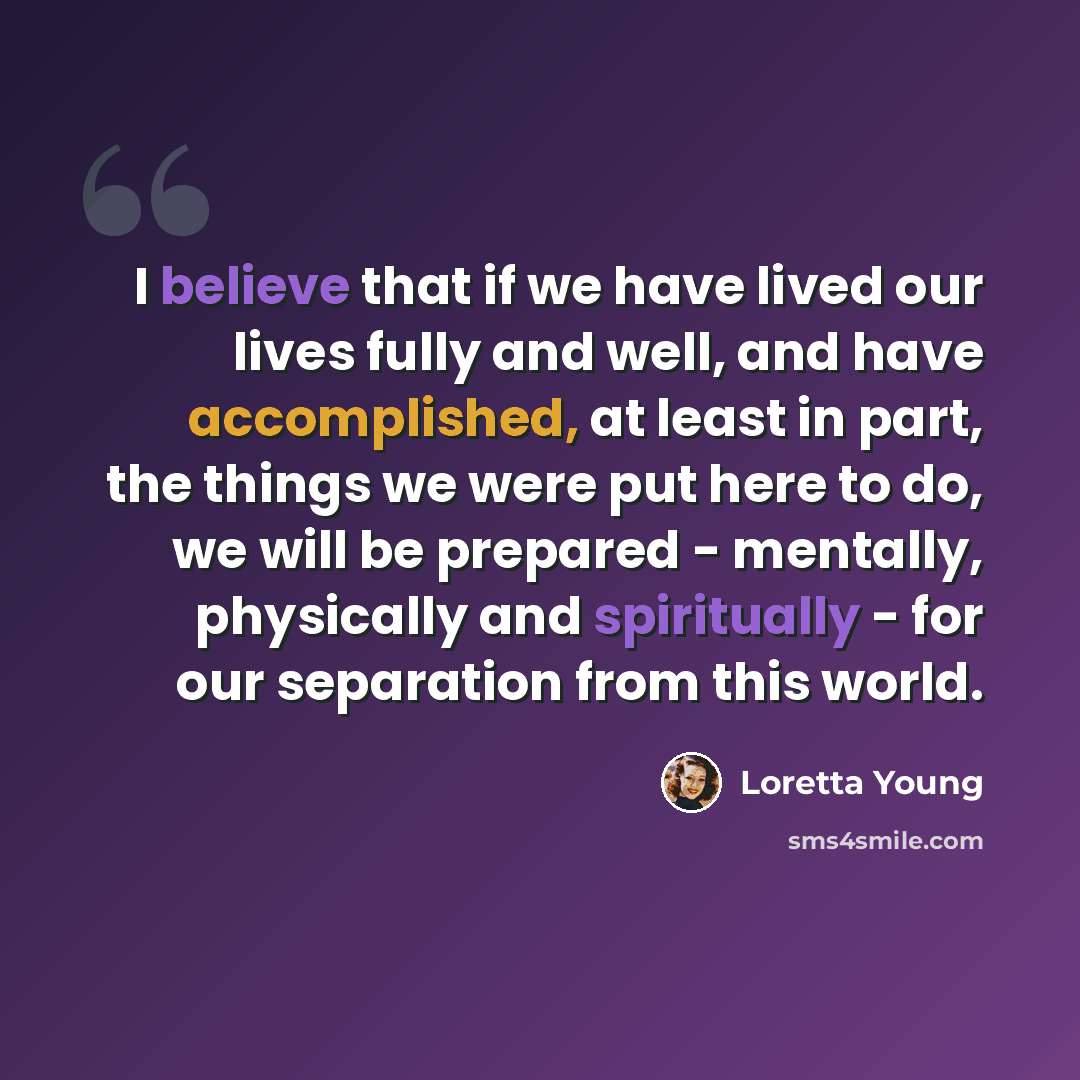 “I believe that if we have lived our lives fully and well, and have accomplished, at least in part, the things we were put here to do, we will be prepared - mentally, physically and spiritually - for our separation from this world.” quote by Loretta Young