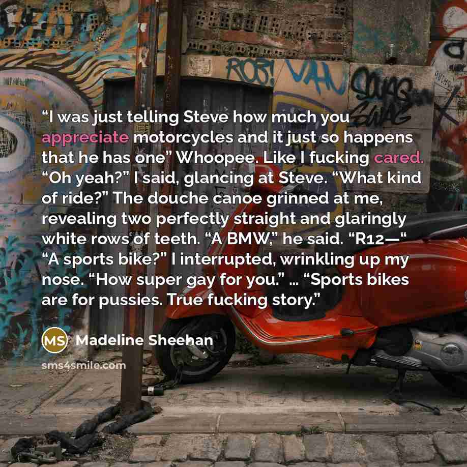 “I was just telling Steve how much you appreciate motorcycles and it just so happens that he has one” Whoopee. Like I fucking cared. “Oh yeah?” I said, glancing at Steve. “What kind of ride?” The douche canoe grinned at me, revealing two perfectly straight and glaringly white rows of teeth. “A…” quote by Madeline Sheehan