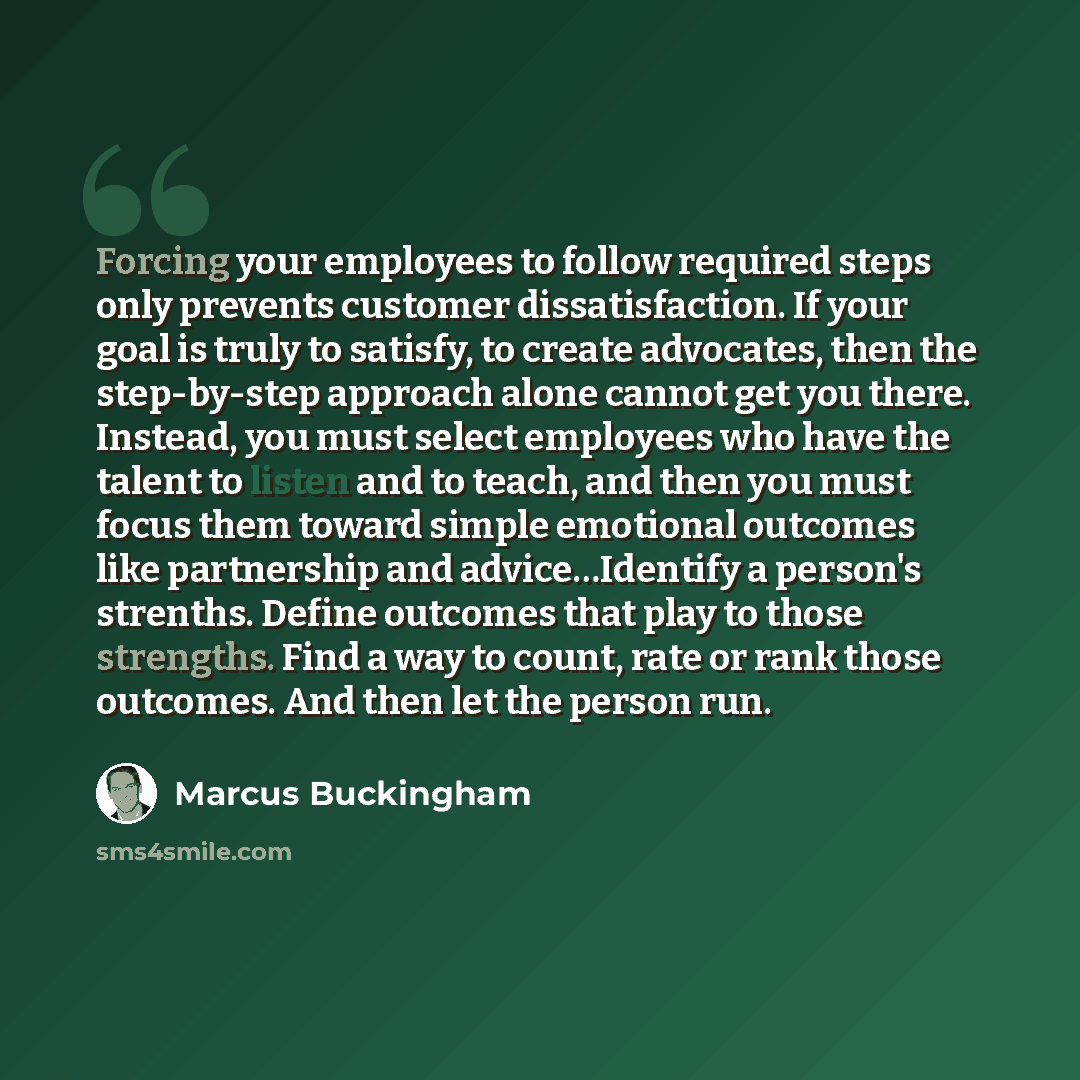 “Forcing your employees to follow required steps only prevents customer dissatisfaction. If your goal is truly to satisfy, to create advocates, then the step-by-step approach alone cannot get you there. Instead, you must select employees who have the talent to listen and to teach, and then you must…” quote by Marcus Buckingham