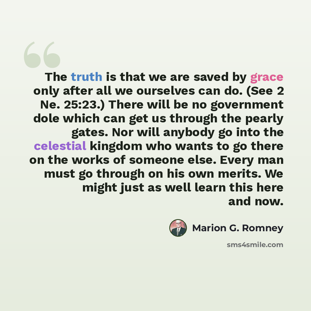 “The truth is that we are saved by grace only after all we ourselves can do. (See 2 Ne. 25:23.) There will be no government dole which can get us through the pearly gates. Nor will anybody go into the celestial kingdom who wants to go there on the works of someone else. Every man must go through on…” quote by Marion G. Romney